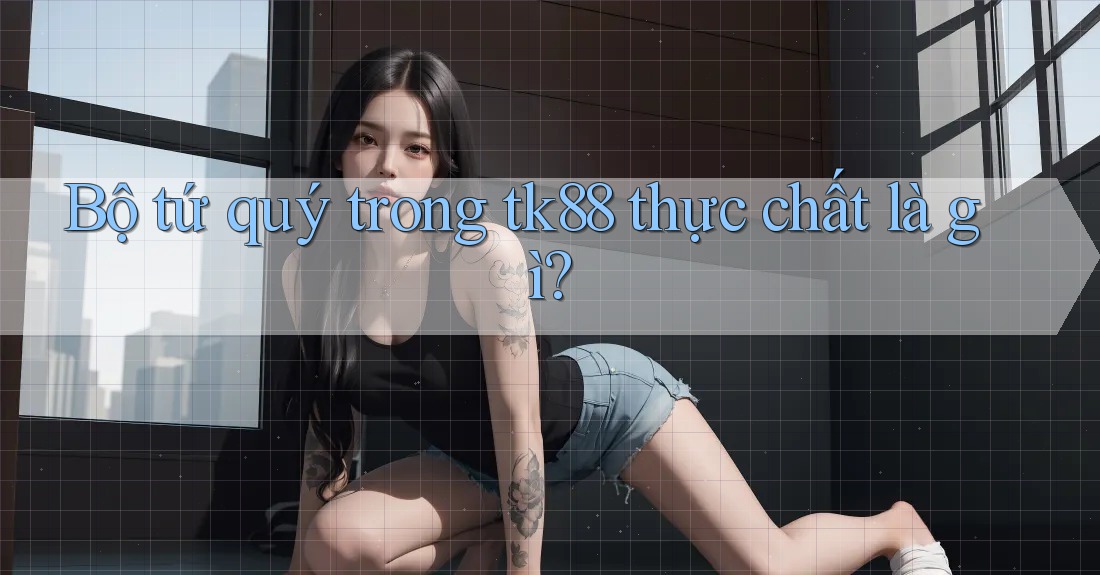 Bộ tứ quý trong tk88 thực chất là gì? Bộ tứ quý trong tk88 thực chất là gì?