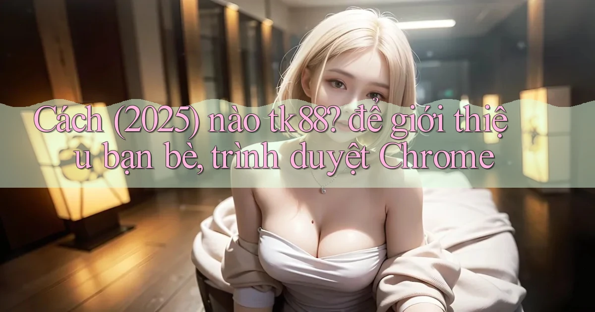 Cách (2025) nào tk88 để giới thiệu bạn bè, trình duyệt Chrome