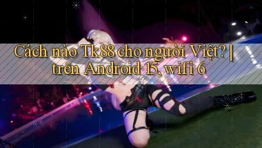 Cách nào Tk88 cho người Việt trên Android 15, wifi 6