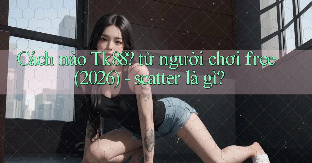 Cách nào Tk88 từ người chơi free (2026)   scatter là gì