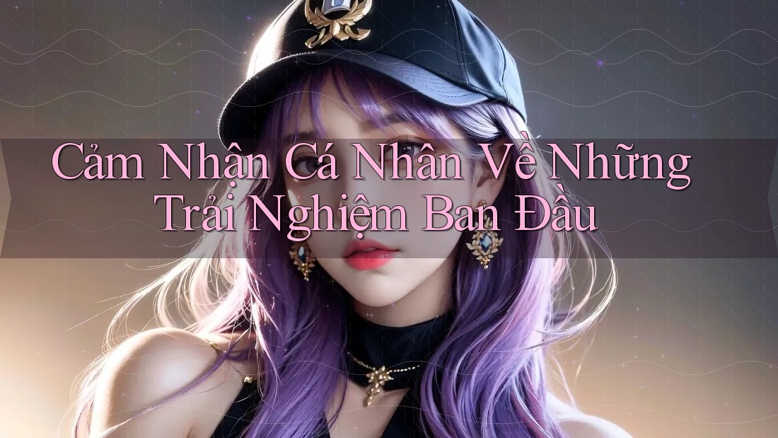 Cảm Nhận Cá Nhân Về Những Trải Nghiệm Ban Đầu Cảm Nhận Cá Nhân Về Những Trải Nghiệm Ban Đầu