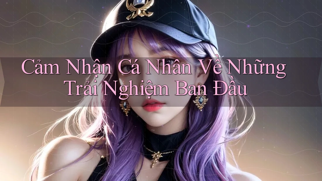Cảm Nhận Cá Nhân Về Những Trải Nghiệm Ban Đầu Cảm Nhận Cá Nhân Về Những Trải Nghiệm Ban Đầu