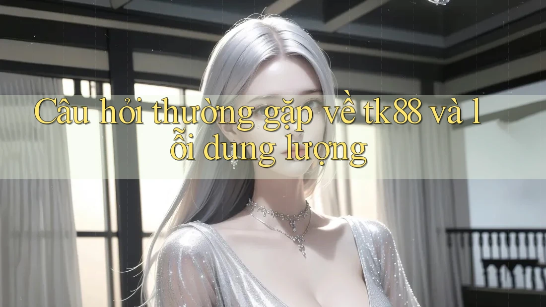 Câu hỏi thường gặp về tk88 và lỗi dung lượng