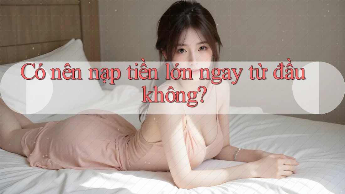 Có nên nạp tiền lớn ngay từ đầu không? Có nên nạp tiền lớn ngay từ đầu không?