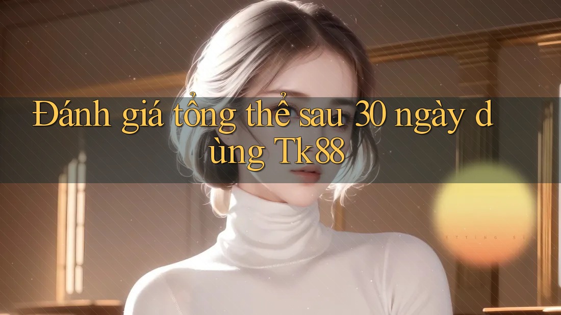 Đánh giá tổng thể sau 30 ngày dùng Tk88 Đánh giá tổng thể sau 30 ngày dùng Tk88