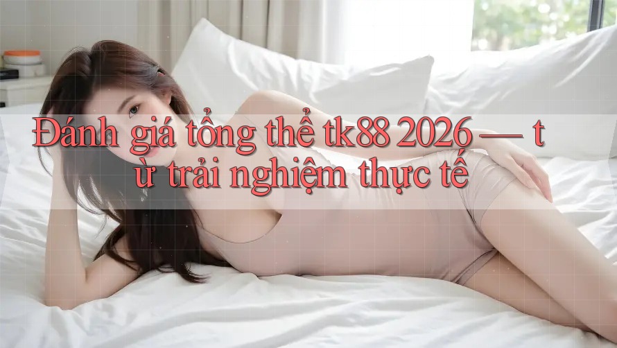 Đánh giá tổng thể tk88 2026 — từ trải nghiệm thực tế
