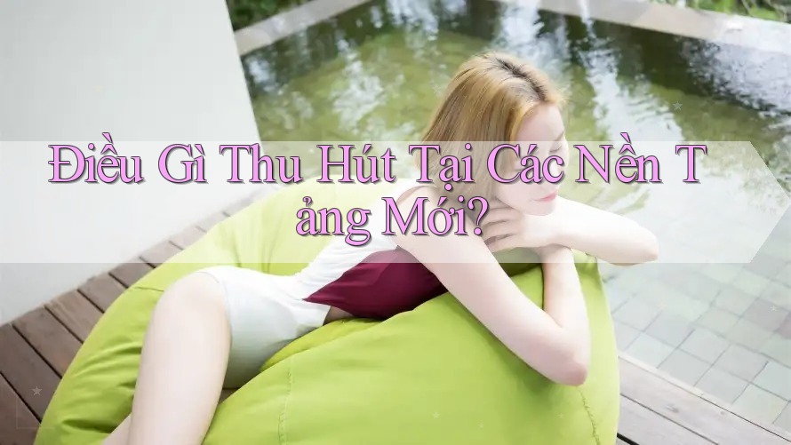 Điều Gì Thu Hút Tại Các Nền Tảng Mới?
