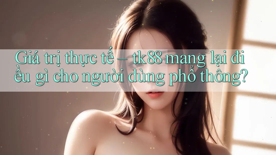 Giá trị thực tế – tk88 mang lại điều gì cho người dùng phổ thông? Giá trị thực tế – tk88 mang lại điều gì cho người dùng phổ thông?