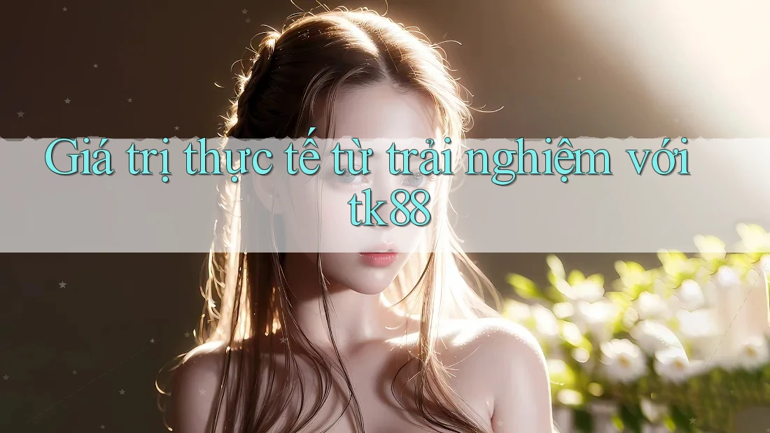 Giá trị thực tế từ trải nghiệm với tk88 Giá trị thực tế từ trải nghiệm với tk88