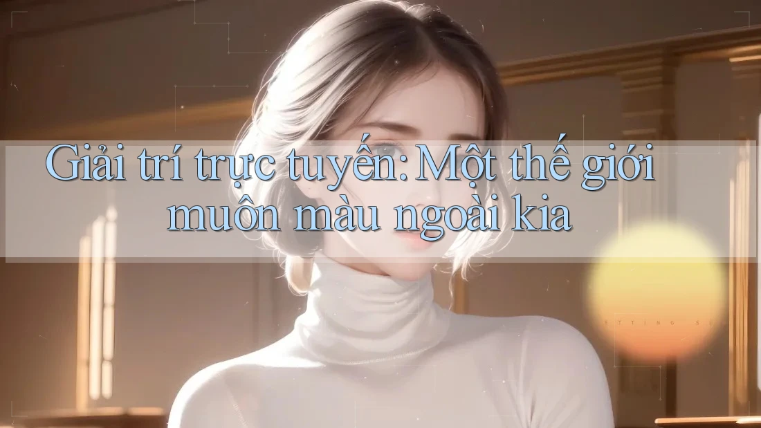 Giải trí trực tuyến: Một thế giới muôn màu ngoài kia Giải trí trực tuyến: Một thế giới muôn màu ngoài kia