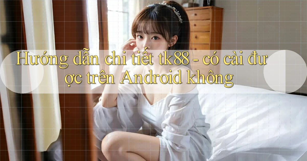 Hướng dẫn chi tiết tk88   có cài được trên Android không