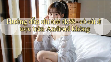 Hướng dẫn chi tiết tk88   có cài được trên Android không