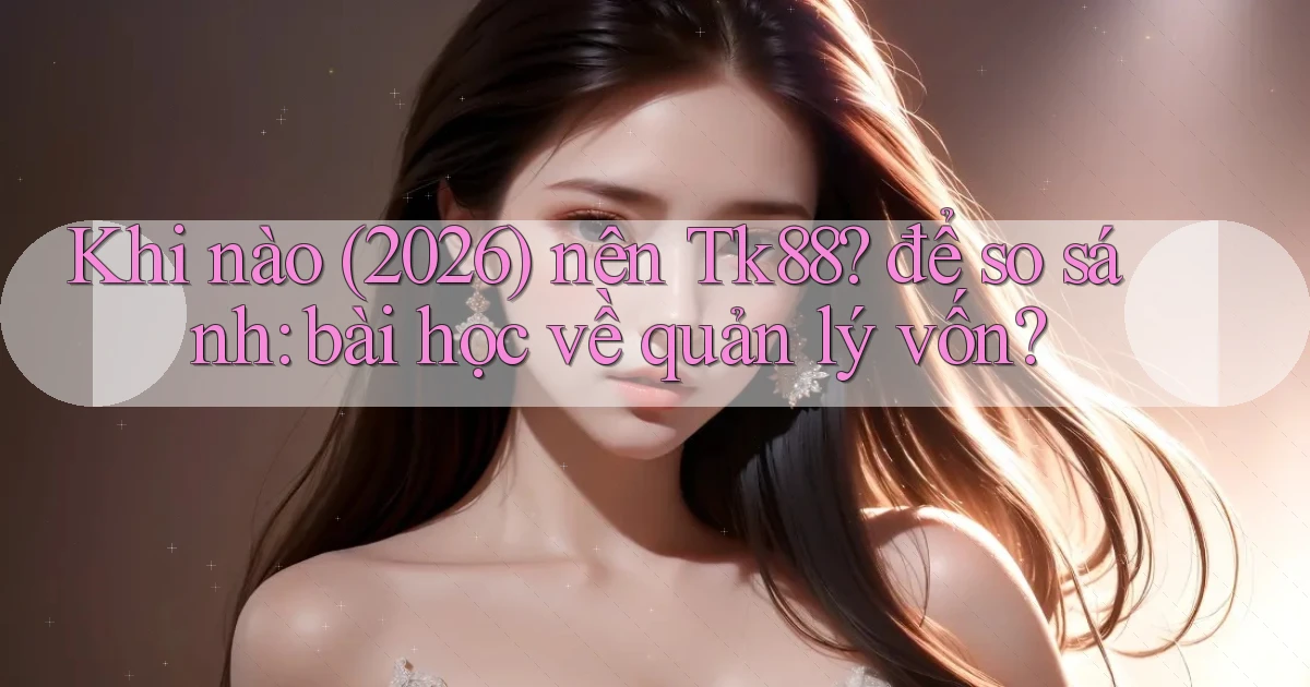 Khi nào (2026) nên Tk88 để so sánh bài học về quản lý vốn