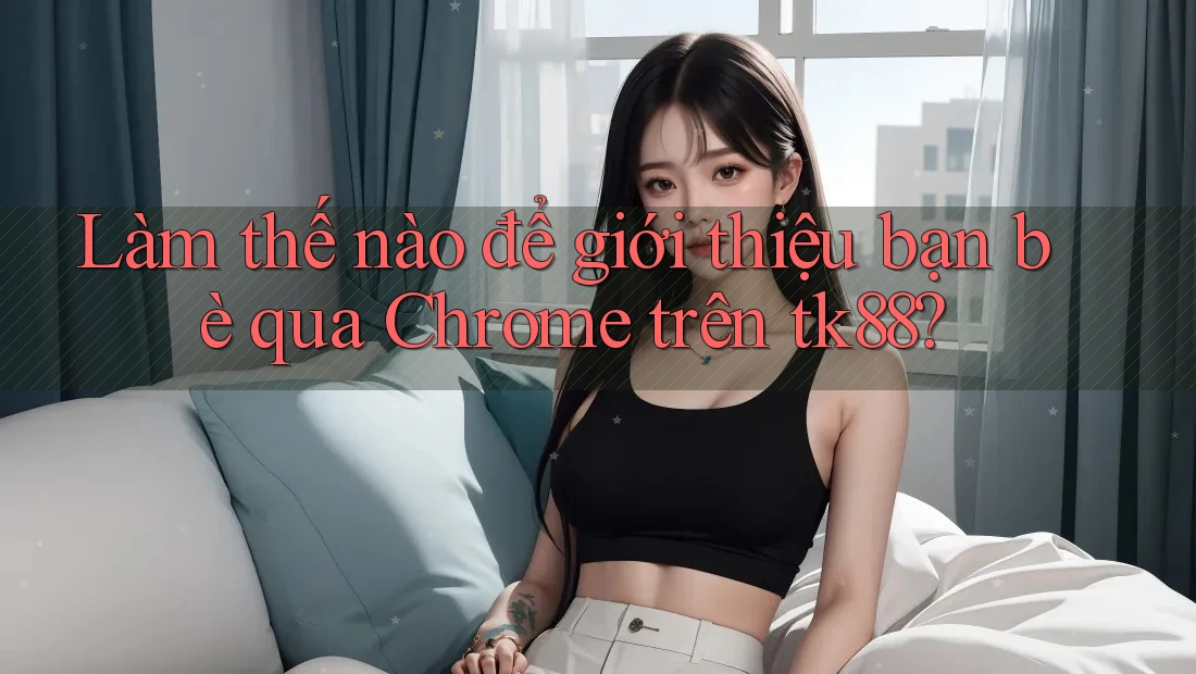 Làm thế nào để giới thiệu bạn bè qua Chrome trên tk88?