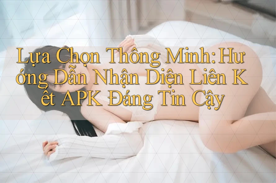 Lựa Chọn Thông Minh: Hướng Dẫn Nhận Diện Liên Kết APK Đáng Tin Cậy