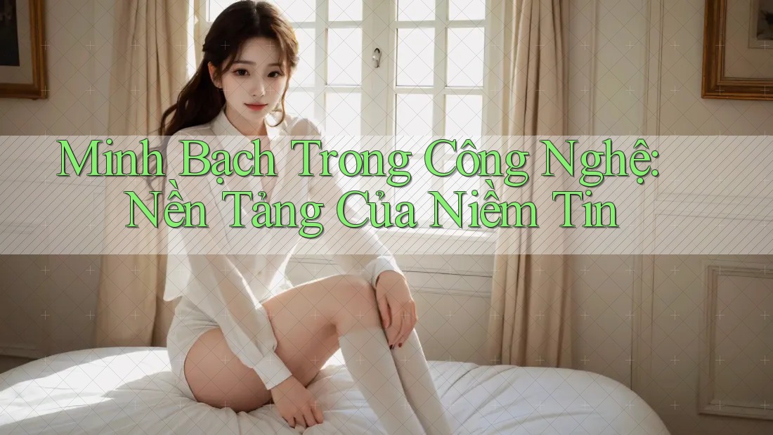 Minh Bạch Trong Công Nghệ: Nền Tảng Của Niềm Tin Minh Bạch Trong Công Nghệ: Nền Tảng Của Niềm Tin