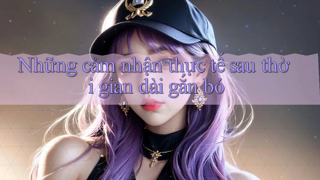 Những cảm nhận thực tế sau thời gian dài gắn bó Những cảm nhận thực tế sau thời gian dài gắn bó