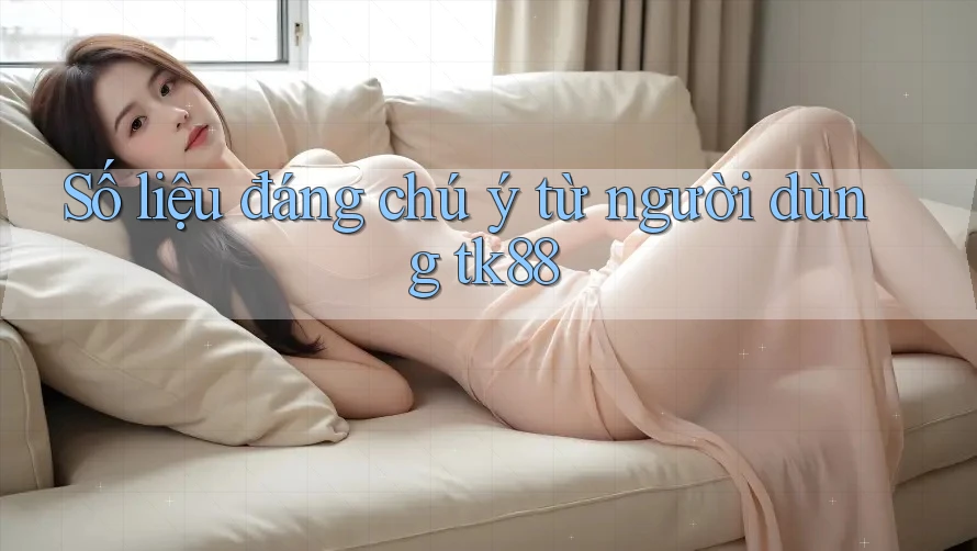 Số liệu đáng chú ý từ người dùng tk88