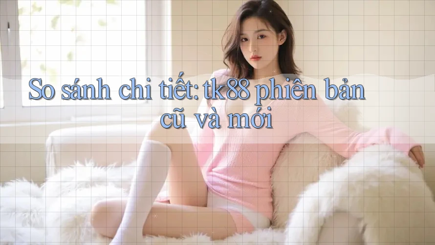 So sánh chi tiết: tk88 phiên bản cũ và mới