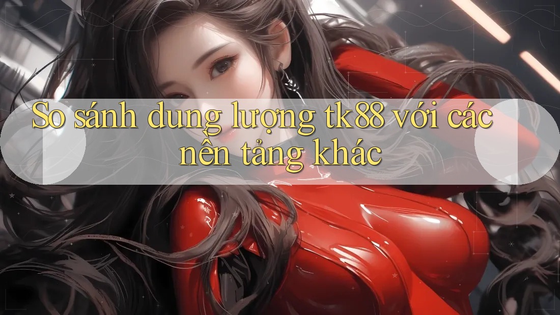 So sánh dung lượng tk88 với các nền tảng khác