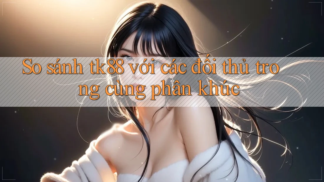 So sánh tk88 với các đối thủ trong cùng phân khúc
