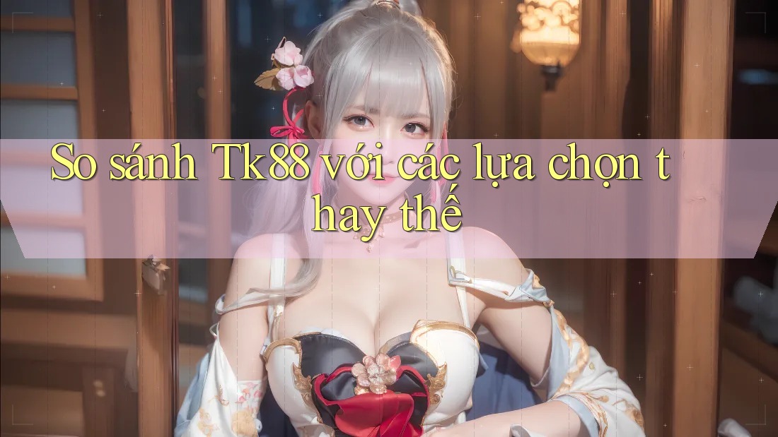 So sánh tk88 với các lựa chọn thay thế