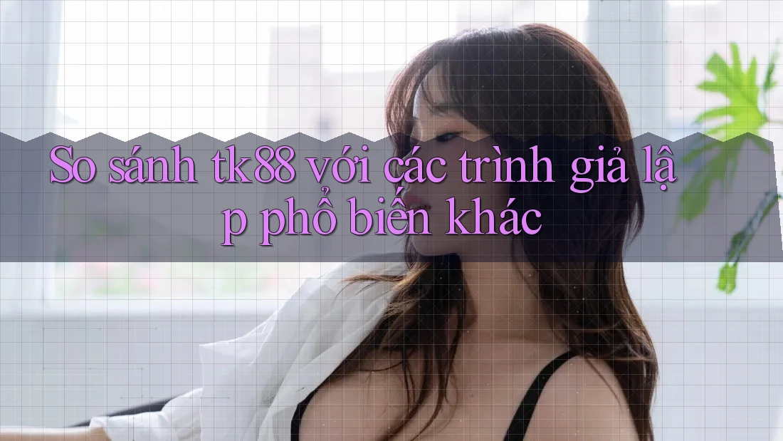 So sánh tk88 với các trình giả lập phổ biến khác So sánh tk88 với các trình giả lập phổ biến khác