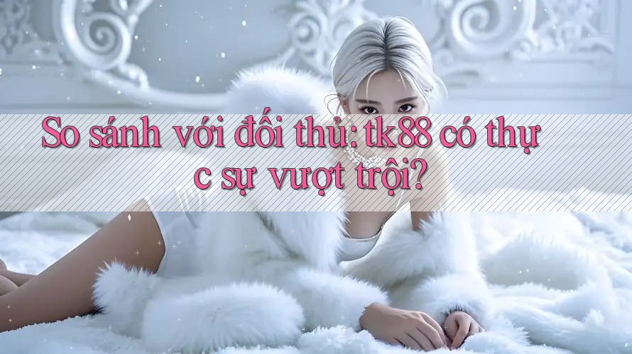 So sánh với đối thủ: tk88 có thực sự vượt trội? So sánh với đối thủ: tk88 có thực sự vượt trội?