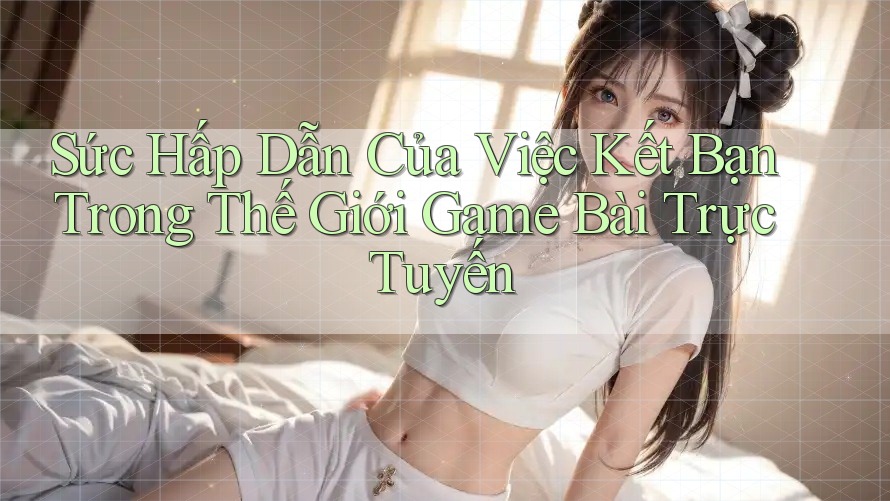Sức Hấp Dẫn Của Việc Kết Bạn Trong Thế Giới Game Bài Trực Tuyến Sức Hấp Dẫn Của Việc Kết Bạn Trong Thế Giới Game Bài Trực Tuyến