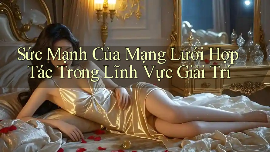 Sức Mạnh Của Mạng Lưới Hợp Tác Trong Lĩnh Vực Giải Trí