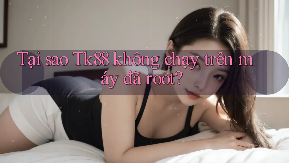 Tại sao Tk88 không chạy trên máy đã root?