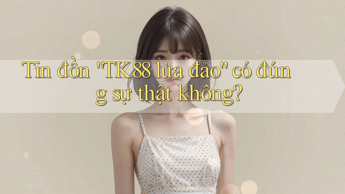Tin đồn “TK88 lừa đảo” có đúng sự thật không?