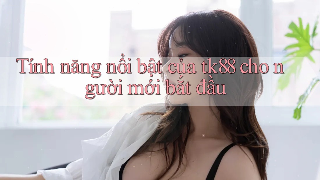Tính năng nổi bật của tk88 cho người mới bắt đầu Tính năng nổi bật của tk88 cho người mới bắt đầu