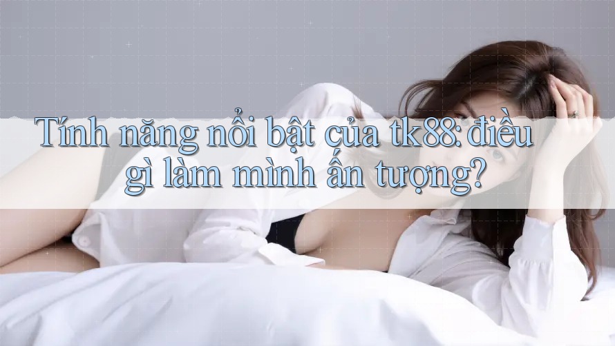 Tính năng nổi bật của tk88: điều gì làm mình ấn tượng? Tính năng nổi bật của tk88: điều gì làm mình ấn tượng?