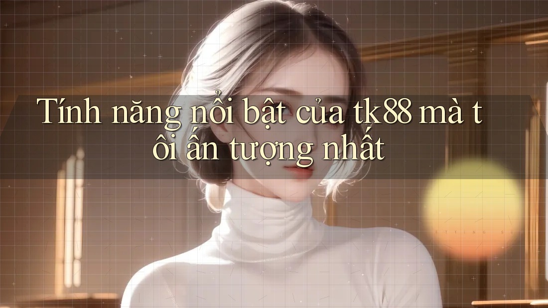 Tính năng nổi bật của tk88 mà tôi ấn tượng nhất