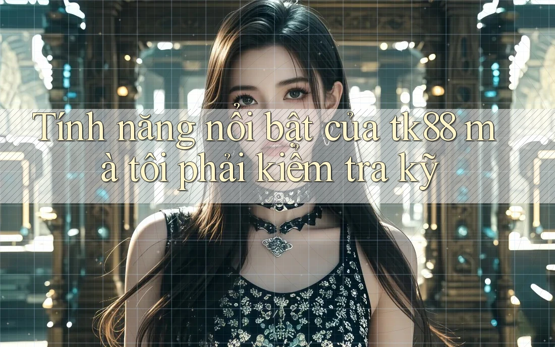Tính năng nổi bật của tk88 mà tôi phải kiểm tra kỹ