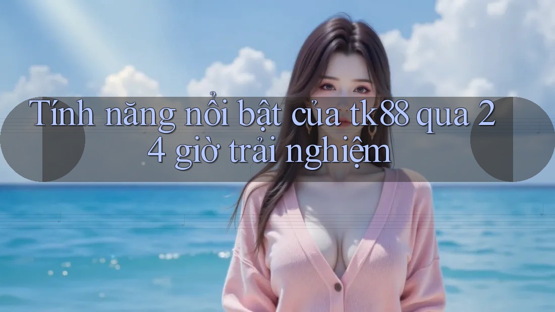 Tính năng nổi bật của tk88 qua 24 giờ trải nghiệm