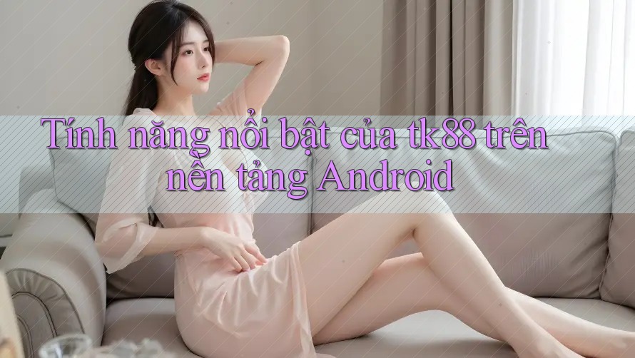 Tính năng nổi bật của tk88 trên nền tảng Android