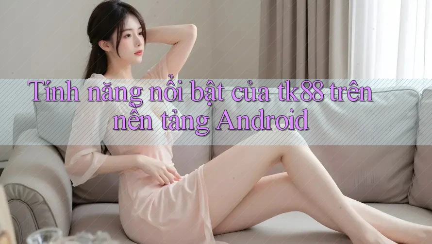 Tính năng nổi bật của tk88 trên nền tảng Android Tính năng nổi bật của tk88 trên nền tảng Android
