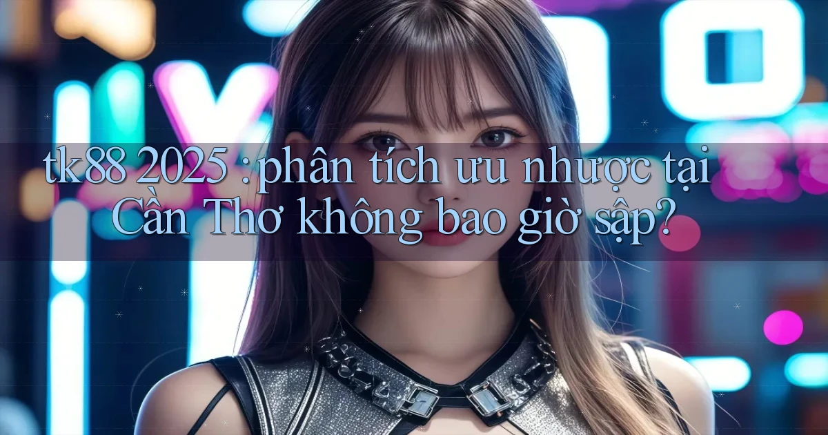 tk88 2025 phân tích ưu nhược tại Cần Thơ không bao giờ sập