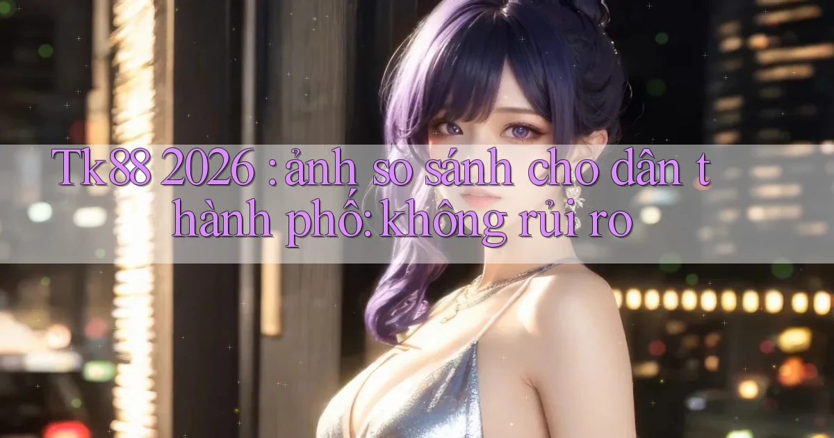 Tk88 2026 ảnh so sánh cho dân thành phố không rủi ro