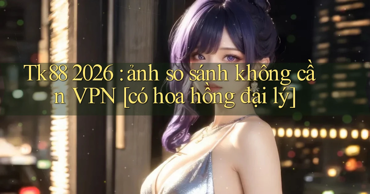 Tk88 2026 ảnh so sánh không cần VPN [có hoa hồng đại lý]