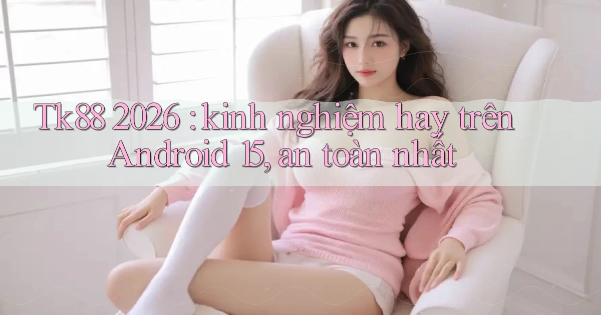 Tk88 2026 kinh nghiệm hay trên Android 15, an toàn nhất