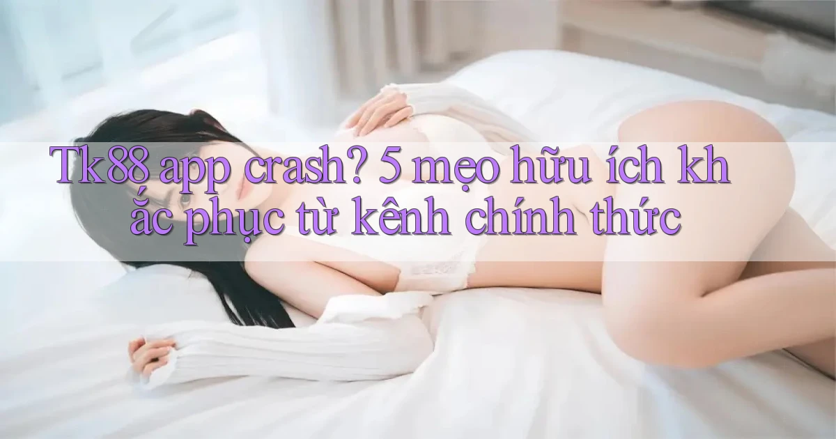 Tk88 app crash 5 mẹo hữu ích khắc phục từ kênh chính thức