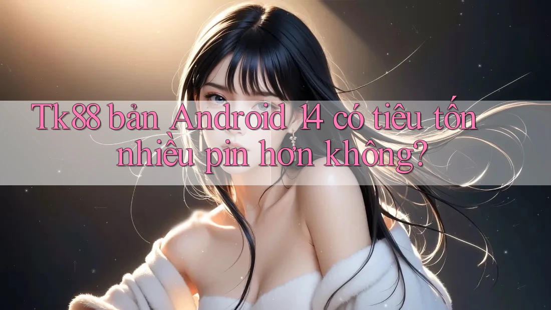 Tk88 bản Android 14 có tiêu tốn nhiều pin hơn không?
