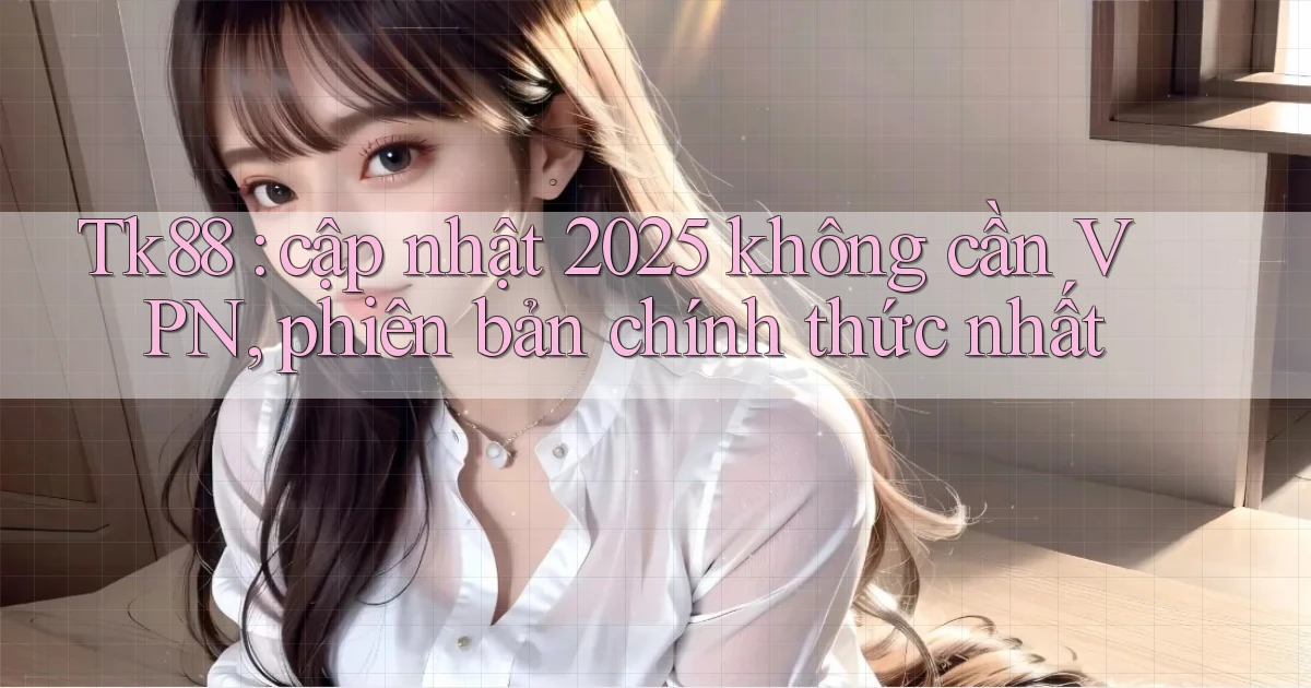 Tk88 cập nhật 2025 không cần VPN, phiên bản chính thức nhất