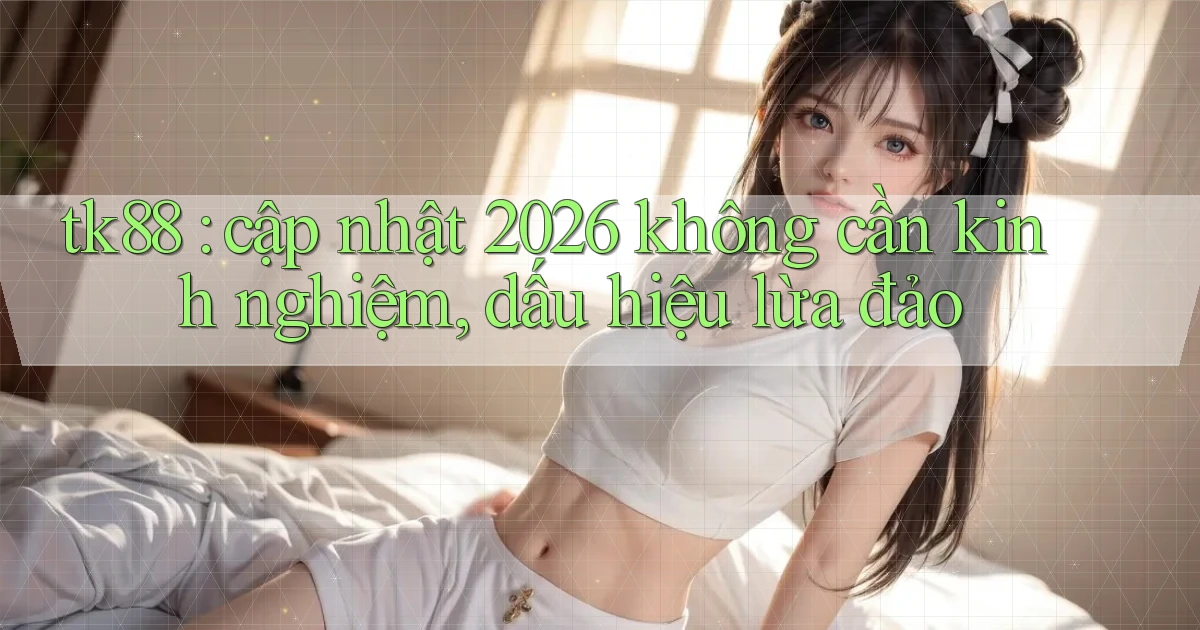 tk88 cập nhật 2026 không cần kinh nghiệm, dấu hiệu lừa đảo