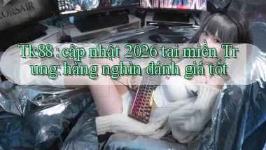 Tk88 cập nhật 2026 tại miền Trung hàng nghìn đánh giá tốt