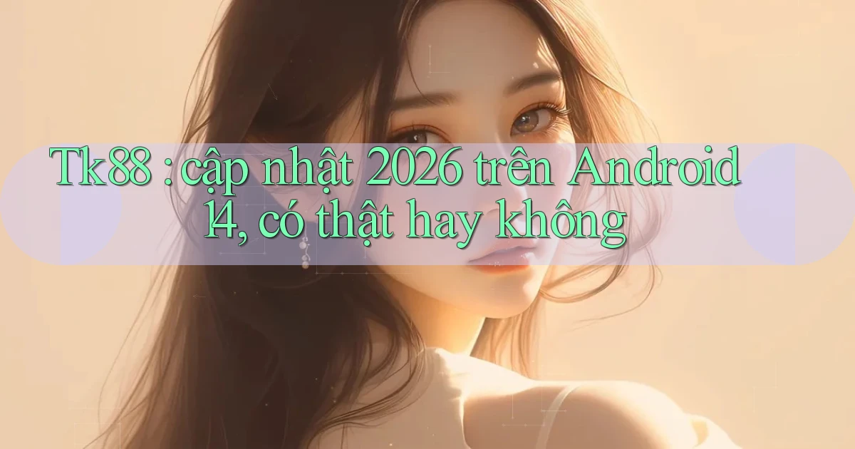 Tk88 cập nhật 2026 trên Android 14, có thật hay không