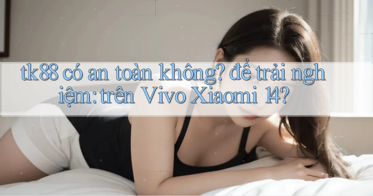 tk88 có an toàn không để trải nghiệm trên Vivo Xiaomi 14